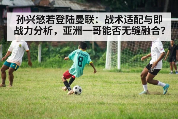孙兴慜若登陆曼联：战术适配与即战力分析，亚洲一哥能否无缝融合？