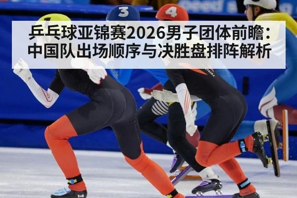 乒乓球亚锦赛2026男子团体前瞻：中国队出场顺序与决胜盘排阵解析