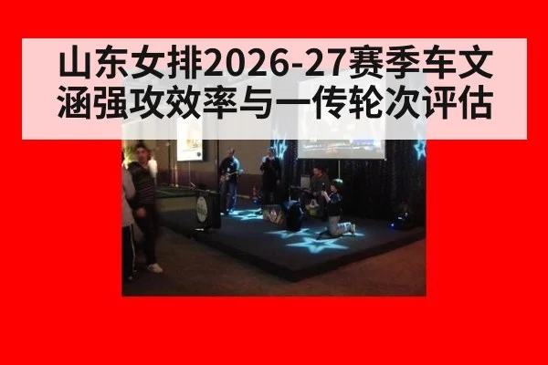 山东女排2026-27赛季车文涵强攻效率与一传轮次评估